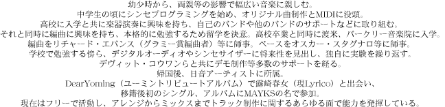 
幼少時から、両親等の影響で幅広い音楽に親しむ。
中学生の頃にシンセプログラミングを始め、オリジナル曲制作とMIDIに没頭。
高校に入学と共に楽器演奏に興味を持ち、自己のバンドや他のバンドのサポートなどに取り組む。 
それと同時に編曲に興味を持ち、本格的に勉強するため留学を決意。高校卒業と同時に渡米、バークリー音楽院に入学。
編曲をリチャード・エバンス（グラミー賞編曲者）等に師事。ベースをオスカー・スタグナロ等に師事。 
学校で勉強する傍ら、デジタルオーディオやシンセサイザーに将来性を見出し、独自に実験を繰り返す。
デヴィット・コウワンらと共にデモ制作等多数のサポートを経る。
帰国後、日音アーティストに所属。
DearYoming（ユーミントリビュートアルバム）で露崎春女（現Lyrico）と出会い、
移籍後初のシングル、アルバムにMAYKSの名で参加。
現在はフリーで活動し、アレンジからミックスまでトラック制作に関するあらゆる面で能力を発揮している。
